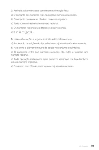 U4 - Conjuntos 171
2. Assinale a alternativa que contém uma afirmação falsa:
a) O conjunto dos números reais não possui números irracionais.
b) O conjunto dos naturais não tem números negativos.
c) Todo número inteiro é um número racional.
d) Os números racionais são diferentes dos irracionais.
e) ⊂ ⊂ ⊂
    .
3. Leia as afirmações a seguir e assinale a alternativa correta:
a) A operação de adição não é possível no conjunto dos números naturais.
b) Não existe o elemento neutro da adição no conjunto dos inteiros.
c) O quociente entre dois números racionais não nulos é também um
número racional.
d) Toda operação matemática entre números irracionais resultará também
em um número irracional.
e) O número zero (0) não pertence ao conjunto dos racionais.
 