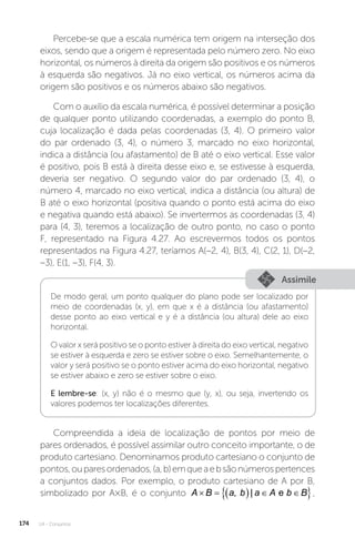 U4 - Conjuntos
174
Percebe-se que a escala numérica tem origem na interseção dos
eixos, sendo que a origem é representada pelo número zero. No eixo
horizontal, os números à direita da origem são positivos e os números
à esquerda são negativos. Já no eixo vertical, os números acima da
origem são positivos e os números abaixo são negativos.
Com o auxílio da escala numérica, é possível determinar a posição
de qualquer ponto utilizando coordenadas, a exemplo do ponto B,
cuja localização é dada pelas coordenadas (3, 4). O primeiro valor
do par ordenado (3, 4), o número 3, marcado no eixo horizontal,
indica a distância (ou afastamento) de B até o eixo vertical. Esse valor
é positivo, pois B está à direita desse eixo e, se estivesse à esquerda,
deveria ser negativo. O segundo valor do par ordenado (3, 4), o
número 4, marcado no eixo vertical, indica a distância (ou altura) de
B até o eixo horizontal (positiva quando o ponto está acima do eixo
e negativa quando está abaixo). Se invertermos as coordenadas (3, 4)
para (4, 3), teremos a localização de outro ponto, no caso o ponto
F, representado na Figura 4.27. Ao escrevermos todos os pontos
representados na Figura 4.27, teríamos A(–2, 4), B(3, 4), C(2, 1), D(–2,
–3), E(1, –3), F(4, 3).
Assimile
De modo geral, um ponto qualquer do plano pode ser localizado por
meio de coordenadas (x, y), em que x é a distância (ou afastamento)
desse ponto ao eixo vertical e y é a distância (ou altura) dele ao eixo
horizontal.
O valor x será positivo se o ponto estiver à direita do eixo vertical, negativo
se estiver à esquerda e zero se estiver sobre o eixo. Semelhantemente, o
valor y será positivo se o ponto estiver acima do eixo horizontal, negativo
se estiver abaixo e zero se estiver sobre o eixo.
E lembre-se: (x, y) não é o mesmo que (y, x), ou seja, invertendo os
valores podemos ter localizações diferentes.
Compreendida a ideia de localização de pontos por meio de
pares ordenados, é possível assimilar outro conceito importante, o de
produto cartesiano. Denominamos produto cartesiano o conjunto de
pontos,ouparesordenados,(a,b)emqueaebsãonúmerospertences
a conjuntos dados. Por exemplo, o produto cartesiano de A por B,
simbolizado por A×B, é o conjunto A B a b a A b B
     
 
, | e ,
 