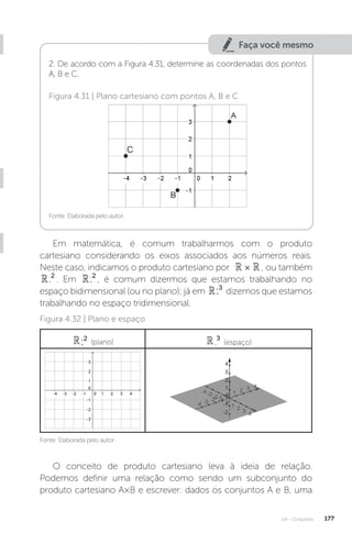 U4 - Conjuntos 177
Faça você mesmo
2. De acordo com a Figura 4.31, determine as coordenadas dos pontos
A, B e C.
Fonte: Elaborada pelo autor.
Figura 4.31 | Plano cartesiano com pontos A, B e C
Em matemática, é comum trabalharmos com o produto
cartesiano considerando os eixos associados aos números reais.
Neste caso, indicamos o produto cartesiano por 
 
× , ou também

2
. Em 
2
, é comum dizermos que estamos trabalhando no
espaço bidimensional (ou no plano); já em 
3
dizemos que estamos
trabalhando no espaço tridimensional.
Fonte: Elaborada pelo autor.
Figura 4.32 | Plano e espaço

2
(plano) 
3
(espaço)
O conceito de produto cartesiano leva à ideia de relação.
Podemos definir uma relação como sendo um subconjunto do
produto cartesiano A×B e escrever: dados os conjuntos A e B, uma
 