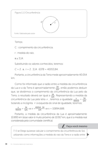 U1 - Conceitos básicos de matemática
16
Figura 1.1 | Circunferência
Fonte: Elaborada pelo autor
Temos:
C : comprimento da circunferência.
r : medida do raio.
π ∼ 3,14.
Substituindo os valores conhecidos, teremos:
C = 2 . π . r = 2 . 3,14 . 6378 = 40053,84.
Portanto, a circunferência da Terra mede aproximadamente 40.054
km.
Como foi informado que a razão entre a medida da circunferência
da Lua e a da Terra é aproximadamente 34
125
, então podemos deduzir
que, se dividirmos o comprimento da circunferência da Lua pelo da
Terra, o resultado deverá ser igual a 34
125
. Representando a medida da
circunferência da Lua pela letra , teremos a igualdade x
40054
= 34
125
.
Isolando a incógnita à esquerda do sinal de igualdade, teremos:
x
40054
=
34
125
⇒ x =
40054 . 34
125
⇒ x = 10894,688.
Portanto, a medida da circunferência da Lua é aproximadamente
10.895 km (esse valor é muito próximo de 10.917 km, que é a medida real
considerada pela comunidade científica).
Faça você mesmo
7. E se Diego quisesse calcular o comprimento da circunferência do Sol,
utilizando como informações a medida do raio da Terra e a razão entre
 