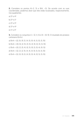 U4 - Conjuntos 183
2. Considere os pontos A(–2, 3) e B(4, –5). De acordo com as suas
coordenadas, podemos dizer que eles estão localizados, respectivamente,
nos quadrantes:
a) 2º e 4º
b) 2º e 1º
c) 2º e 3º
d) 3º e 4º
e) 1º e 3º
3. Considere os conjuntos A = {2, 4, 5} e B = {0, 9}. O resultado do produto
cartesiano B×A é:
a) B×A = {(2, 0), (9, 2), (4, 0), (9, 4), (5, 0), (5, 9)}
b) B×A = {(0, 0), (2, 9), (4, 0), (4, 9), (0, 0), (5, 9)}
c) B×A = {(0, 2), (0, 4), (0, 5), (9, 2), (9, 4), (9, 5)}
d) B×A = {(2, 2), (2, 9), (4, 4), (4, 9), (5, 0), (5, 9)}
e) B×A = {(2, 0), (9, 2), (4, 0), (9, 4), (0, 5), (5, 9)}
 