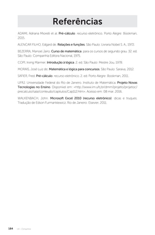 U4 - Conjuntos
184
Referências
ADAMI, Adriana Miorelli et al. Pré-cálculo: recurso eletrônico. Porto Alegre: Bookman,
2015.
ALENCAR FILHO, Edgard de. Relações e funções. São Paulo: Livraria Nobel S. A., 1972.
BEZERRA, Manoel Jairo. Curso de matemática: para os cursos de segundo grau. 32. ed.
São Paulo: Companhia Editora Nacional, 1975.
COPI, Irving Marmer. Introdução à lógica. 2. ed. São Paulo: Mestre Jou, 1978.
MORAIS, José Luiz de. Matemática e lógica para concursos. São Paulo: Saraiva, 2012.
SAFIER, Fred. Pré-cálculo: recurso eletrônico. 2. ed. Porto Alegre: Bookman, 2011.
UFRJ. Universidade Federal do Rio de Janeiro. Instituto de Matemática. Projeto Novas
Tecnologias no Ensino. Disponível em: http://www.im.ufrj.br/dmm/projeto/projetoc/
precalculo/sala/conteudo/capitulos/Cap112.htm. Acesso em: 08 mar. 2016.
WALKENBACH, John. Microsoft Excel 2010 (recurso eletrônico): dicas e truques.
Tradução de Edson Furmanklewicz. Rio de Janeiro: Elsevier, 2011.
 