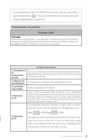 U1 - Conceitos básicos de matemática 17
os comprimentos das circunferências da Terra e do Sol, cujo valor é
aproximadamente
23
2500
? Quais procedimentos ele deveria executar?
Qual a resposta para o problema?
Divisão proporcional
1. Competência
de
fundamentos
de área
Conhecer os métodos e as técnicas de operações matemáticas,
para desenvolver raciocínio lógico, crítico e analítico de apoio
à tomada de decisão.
2. Objetivos de
aprendizagem
Compreender a utilização das razões proporcionais.
3. Conteúdos
relacionados
Razão e igualdade entre razões.
4. Descrição
da SP
Lilian e José compraram duas dúzias de ovos e decidiram
repartir esta quantidade na mesma razão que a fração do valor
com que cada um contribuiu para a compra. Lilian contribuiu
com R$ 7,50 e José com R$ 2,50, totalizando R$ 10,00. Com
quantos ovos cada um deve ficar?
5. Resolução
da SP
Primeiramente, devemos descobrir a razão entre os valores
pagos por Lilian e José em relação ao total pago pelos ovos:
Lilian:
R$ 7,50
R$ 10,00
= 0,75; José
R$ 2,50
R$ 10,00
= 0,25.
Sabendo que foram compradas duas dúzias, ou 24 ovos, Lilian
ficará com x ovos e José com x ovos, de modo que a razão
entre a quantidade de ovos de cada um e o total pago deve
corresponder à fração do valor pago, ou seja:
Avançando na prática
Pratique mais!
Instrução
Desafiamos você a praticar o que aprendeu, transferindo seus conhecimentos
para novas situações que pode encontrar no ambiente de trabalho. Realize as
atividades e depois compare-as com as de seus colegas.
 