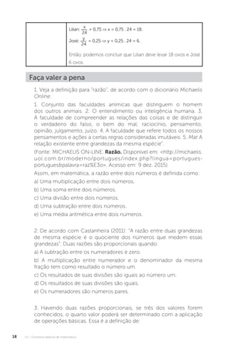 U1 - Conceitos básicos de matemática
18
Lilian:
x
24
= 0,75 ⇒ x = 0,75 . 24 = 18.
José:
y
24
= 0,25 ⇒ y = 0,25 . 24 = 6.
Então, podemos concluir que Lilian deve levar 18 ovos e José
6 ovos.
Faça valer a pena
1. Veja a definição para “razão”, de acordo com o dicionário Michaelis
Online:
1. Conjunto das faculdades anímicas que distinguem o homem
dos outros animais. 2. O entendimento ou inteligência humana. 3.
A faculdade de compreender as relações das coisas e de distinguir
o verdadeiro do falso, o bem do mal; raciocínio, pensamento;
opinião, julgamento, juízo. 4. A faculdade que refere todos os nossos
pensamentos e ações a certas regras consideradas imutáveis. 5. Mat A
relação existente entre grandezas da mesma espécie”.
(Fonte: MICHAELIS ON-LINE. Razão. Disponível em: <http://michaelis.
uol.com.br/moderno/portugues/index.php?lingua=portugues-
portugues&palavra=raz%E3o>. Acesso em: 9 dez. 2015).
Assim, em matemática, a razão entre dois números é definida como:
a) Uma multiplicação entre dois números.
b) Uma soma entre dois números.
c) Uma divisão entre dois números.
d) Uma subtração entre dois números.
e) Uma média aritmética entre dois números.
2. De acordo com Castanheira (2011): “A razão entre duas grandezas
de mesma espécie é o quociente dos números que medem essas
grandezas”. Duas razões são proporcionais quando:
a) A subtração entre os numeradores é zero.
b) A multiplicação entre numerador e o denominador da mesma
fração tem como resultado o número um.
c) Os resultados de suas divisões são iguais ao número um.
d) Os resultados de suas divisões são iguais.
e) Os numeradores são números pares.
3. Havendo duas razões proporcionais, se três dos valores forem
conhecidos, o quarto valor poderá ser determinado com a aplicação
de operações básicas. Essa é a definição de:
 