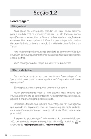 U1 - Conceitos básicos de matemática
20
Seção 1.2
Porcentagem
Diálogo aberto
Após Diego ter conseguido calcular um valor muito próximo
para a medida real da circunferência da Lua, ele levantou outras
questões sobre as medidas da Terra e da Lua: qual é a relação entre
essas medidas de comprimento? Qual é a porcentagem da medida
da circunferência da Lua em relação à medida da circunferência da
Terra?
Para resolver o problema, Diego precisará de conhecimentos que
envolvem conteúdos anteriormente estudados: razões proporcionais
e regra de três.
Você consegue auxiliar Diego a resolver esse problema?
Não pode faltar
Com certeza, você já fez uso dos termos “porcentagem” ou
“por cento”, mas quais os seus significados? O que eles realmente
representam?
São respostas a essas perguntas que veremos agora.
Muito provavelmente você já tem alguma ideia, mesmo que
intuitiva, do conceito de porcentagem. Não abandone sua percepção,
pois ela é importante para o nosso estudo.
O símbolo utilizado para indicar a porcentagem é “%”. Isso significa
que,quandonosdeparamoscomumnúmeroseguidodestesímbolo,
ele é um número percentual. Um exemplo é (lê-se: vinte e sete
por cento).
A expressão “porcentagem” indica uma razão ou uma divisão por
100. Um exemplo simples é o seguinte: 15% =
15
100
. A divisão 15
100
é
chamada de razão percentual ou razão centesimal.
 