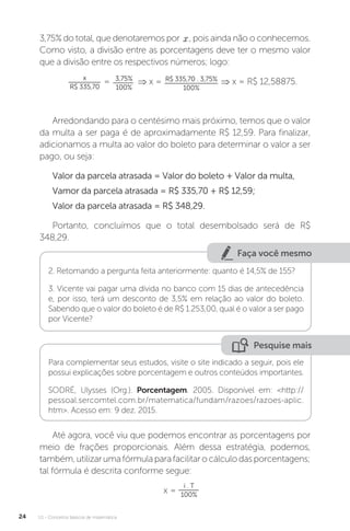 U1 - Conceitos básicos de matemática
24
3,75% do total, que denotaremos por , pois ainda não o conhecemos.
Como visto, a divisão entre as porcentagens deve ter o mesmo valor
que a divisão entre os respectivos números; logo:
x
R$ 335,70
= 3,75%
100%
⇒ x = R$ 335,70 . 3,75%
100%
⇒ x = R$ 12,58875.
Arredondando para o centésimo mais próximo, temos que o valor
da multa a ser paga é de aproximadamente R$ 12,59. Para finalizar,
adicionamos a multa ao valor do boleto para determinar o valor a ser
pago, ou seja:
Valor da parcela atrasada = Valor do boleto + Valor da multa,
Vamor da parcela atrasada = R$ 335,70 + R$ 12,59;
Valor da parcela atrasada = R$ 348,29.
Portanto, concluímos que o total desembolsado será de R$
348,29.
Faça você mesmo
2. Retomando a pergunta feita anteriormente: quanto é 14,5% de 155?
3. Vicente vai pagar uma dívida no banco com 15 dias de antecedência
e, por isso, terá um desconto de 3,5% em relação ao valor do boleto.
Sabendo que o valor do boleto é de R$ 1.253,00, qual é o valor a ser pago
por Vicente?
Pesquise mais
Para complementar seus estudos, visite o site indicado a seguir, pois ele
possui explicações sobre porcentagem e outros conteúdos importantes.
SODRÉ, Ulysses (Org.). Porcentagem. 2005. Disponível em: <http://
pessoal.sercomtel.com.br/matematica/fundam/razoes/razoes-aplic.
htm>. Acesso em: 9 dez. 2015.
Até agora, você viu que podemos encontrar as porcentagens por
meio de frações proporcionais. Além dessa estratégia, podemos,
também,utilizarumafórmulaparafacilitarocálculodasporcentagens;
tal fórmula é descrita conforme segue:
x =
i . T
100%
 