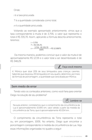 U1 - Conceitos básicos de matemática 25
Faça você mesmo
Onde:
i é a taxa procurada.
T é a quantidade considerada como total.
x é a quantidade procurada.
Voltando ao exemplo apresentado anteriormente, vimos que a
taxa correspondente à multa é de 3,75%; o valor que representa o
total é R$ 335,70. Assim, aplicando a fórmula descrita anteriormente,
teremos:
i = 3,75%
T = R$ 335,70;
x =
3,75% . R$ 335,70
100%
= R$ 12,58875.
Da mesma maneira, podemos concluir que o valor da multa é de
aproximadamente R$ 12,59 e o valor total a ser desembolsado é de
R$ 348,29.
4. Mônica quer doar 20% de seus brinquedos para crianças carentes.
Sabendo que ela possui 30 brinquedos em seu quarto, determine, por meio
da fórmula de porcentagem, a quantidade que será doada por Mônica.
Sem medo de errar
Tendo visto os conteúdos anteriores, como você faria para orientar
Diego na solução de seu problema?
Lembre-se
Na aula anterior, constatamos que o comprimento da circunferência da
Lua é aproximadamente 10.895 km, valor obtido a partir da medida da
circunferência da Terra, que é aproximadamente 40.054 km.
O comprimento da circunferência da Terra representa o total
ou, em porcentagem, 100%. No entanto, Diego quer encontrar a
porcentagem correspondente à medida da circunferência da Lua. Veja
essas informações organizadas no quadro a seguir:
 