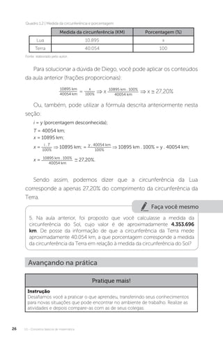 U1 - Conceitos básicos de matemática
26
Para solucionar a dúvida de Diego, você pode aplicar os conteúdos
da aula anterior (frações proporcionais):
10895 km
40054 km
=
x
100%
⇒ x 10895 km . 100%
40054 km
⇒ x ∼ 27,20%
Ou, também, pode utilizar a fórmula descrita anteriormente nesta
seção:
Medida da circunferência (KM) Porcentagem (%)
Lua 10.895 x
Terra 40.054 100
i = y (porcentagem desconhecida);
T = 40054 km;
x = 10895 km;
x = 10895 km . 100%
40054 km
∼ 27,20%.
x =
i . T
100%
⇒ 10895 km; =
y . 40054 km
100%
⇒ 10895 km . 100% = y . 40054 km;
Sendo assim, podemos dizer que a circunferência da Lua
corresponde a apenas 27,20% do comprimento da circunferência da
Terra.
Faça você mesmo
5. Na aula anterior, foi proposto que você calculasse a medida da
circunferência do Sol, cujo valor é de aproximadamente 4.353.696
km. De posse da informação de que a circunferência da Terra mede
aproximadamente 40.054 km, a que porcentagem corresponde a medida
da circunferência da Terra em relação à medida da circunferência do Sol?
Avançando na prática
Pratique mais!
Instrução
Desafiamos você a praticar o que aprendeu, transferindo seus conhecimentos
para novas situações que pode encontrar no ambiente de trabalho. Realize as
atividades e depois compare-as com as de seus colegas.
Quadro 1.2 | Medida da circunferência e porcentagem
Fonte: elaborado pelo autor.
 
