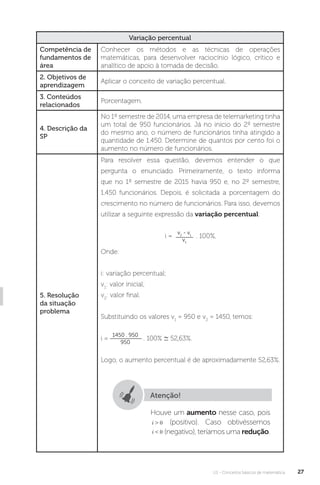 U1 - Conceitos básicos de matemática 27
Variação percentual
Competência de
fundamentos de
área
Conhecer os métodos e as técnicas de operações
matemáticas, para desenvolver raciocínio lógico, crítico e
analítico de apoio à tomada de decisão.
2. Objetivos de
aprendizagem
Aplicar o conceito de variação percentual.
3. Conteúdos
relacionados
Porcentagem.
4. Descrição da
SP
No 1º semestre de 2014, uma empresa de telemarketing tinha
um total de 950 funcionários. Já no início do 2º semestre
do mesmo ano, o número de funcionários tinha atingido a
quantidade de 1.450. Determine de quantos por cento foi o
aumento no número de funcionários.
5. Resolução
da situação
problema
Para resolver essa questão, devemos entender o que
pergunta o enunciado. Primeiramente, o texto informa
que no 1º semestre de 2015 havia 950 e, no 2º semestre,
1.450 funcionários. Depois, é solicitada a porcentagem do
crescimento no número de funcionários. Para isso, devemos
utilizar a seguinte expressão da variação percentual:
i =
v2
- v1
v1
. 100%,
Onde:
i: variação percentual;
v1
: valor inicial;
v2
: valor final.
Substituindo os valores v1
= 950 e v2
= 1450, temos:
i =
1450 . 950
950
. 100% ∼ 52,63%.
Logo, o aumento percentual é de aproximadamente 52,63%.
Atenção!
Houve um aumento nesse caso, pois
(positivo). Caso obtivéssemos
(negativo), teríamos uma redução.
 