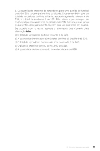 U1 - Conceitos básicos de matemática 29
3. Da quantidade presente de torcedores para uma partida de futebol
de salão, 55% torcem para o time da cidade. Sabe-se também que, do
total de torcedores do time visitante, a porcentagem de homens é de
85%, e o total de mulheres é de 108. Além disso, a porcentagem de
mulheres torcedoras do time da cidade é de 25%. Considere que todos
os presentes, necessariamente, torcem para um dos times em quadra.
De acordo com o texto, assinale a alternativa que contém uma
afirmação falsa:
a) O total de torcedores do time visitante é de 720.
b) A quantidade de torcedoras mulheres do time da cidade é de 220.
c) O total de torcedores homens do time da cidade é de 660.
d) O público presente contou com 1.600 pessoas.
e) A quantidade de torcedores do time da cidade é de 890.
 