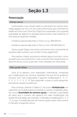U1 - Conceitos básicos de matemática
30
Seção 1.3
Potenciação
Diálogo aberto
Continuando o seu estudo sobre os elementos do sistema solar,
Diego deparou­‑se com um livro sobre astronomia que continham as
distâncias Terra­‑Lua e Terra­‑Sol. Diego ficou espantado com a grande
quantidade de algarismos utilizados para escrever estas distâncias. O
livro trazia as seguintes medidas:
• Distância aproximada entre a Terra e a Lua: 384.000 km.
• Distância aproximada entre a Terra e o Sol: 150.000.000 km.
Vamos ajudar Diego a encontrar uma forma mais conveniente de
escrever esses números, que contêm muitos algarismos?
Para realizar a tarefa, precisamos estudar alguns conceitos, como
as potências e seus elementos. Esses conceitos são fundamentais no
decorrer de seu curso, já que são muito utilizados em várias áreas.
Você já se deparou com expressões matemáticas compostas
por multiplicações de números repetidos? De que forma podemos
escrever com mais simplicidade a seguinte multiplicação 5 . 5 . 5 .
5 . 5 . 5 . 5 . 5 . 5 . 5 . 5? Para responder a essas e outras perguntas,
precisamos estudar as potências.
Para começar, observe a Tabela 1.1. Na coluna Multiplicação, em
cada linha, há multiplicações envolvendo o número 3 repetidas vezes.
Na coluna Quantidade de números iguais, é indicada a quantidade
de vezes que o número três aparece em cada multiplicação. Na
quarta linha da tabela, por exemplo, é indicada a multiplicação 3 . 3 . 3
. 3, ou seja, 3 multiplicado por ele mesmo quatro vezes. Esse número
é indicado na segunda coluna.
Não pode faltar
 