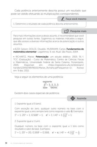 U1 - Conceitos básicos de matemática
32
Cada potência anteriormente descrita possui um resultado que
pode ser obtido efetuando as multiplicações correspondentes.
Faça você mesmo
1. Determine o resultado de cada potência descrita anteriormente.
Pesquise mais
Para mais informações acerca desse assunto, é recomendável que você
pesquise em outras fontes. Sugerimos os materiais indicados a seguir,
que dão acesso a diversas informações acerca da potenciação e outros
assuntos.
• IEZZI, Gelson; DOLCE, Osvaldo; MURAKAMI, Carlos. Fundamentos de
matemática elementar: Logaritmos. 9. ed. Atual: São Paulo, 2004.
• RICHARTZ, Marize. Potenciação: um estudo didático. 2005. 91 f.
TCC (Graduação) - Curso de Matemática, Centro de Ciências Físicas
e Matemáticas, Universidade Federal de Santa Catarina, Florianópolis,
2005. Disponível em: <https://repositorio.ufsc.br/bitstream/
handle/123456789/96531/Marize_Richartz.pdf?sequence=1>. Acesso
em: 9 dez. 2015.
Veja a seguir os elementos de uma potência:
expoente
base fatores
5 . 5 . 5 . 5
54
=
Existem dois casos especiais de potência:
Assimile
1. Expoente igual a 0 (zero).
Com exceção do zero, qualquer outro número na base com o
expoente igual a zero sempre terá como resposta o valor 1. Exemplos:
10
= 1; 200
= 1; 0,5680
= 1; π0
= 1; (-4)0
= 1;
0
1
3
= 1.
2. Expoente igual a 1 (um).
Qualquer número na base com o expoente igual a 1 terá como
resultado o valor da base. Exemplos:
11
= 1; 201
= 20; 0,5681
= 0,568; π1
= π; (-4)1
= -4;
1
1
3
= 1
3
.
 