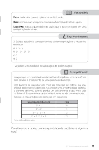 U1 - Conceitos básicos de matemática 33
Faça você mesmo
Vocabulário
Fator: cada valor que compõe uma multiplicação.
Base: número que se repete em uma multiplicação de fatores iguais.
Expoente: indica a quantidade de vezes que a base se repete em uma
multiplicação de fatores.
2. Escreva a potência correspondente à cada multiplicação e o respectivo
resultado.
a) 5 . 5 . 5
b) 14 . 14 . 14 . 14
c) 8
d) 0
Vejamos um exemplo de aplicação da potenciação:
Exemplificando
Imagine que um cientista de um laboratório deseja fazer uma experiência
para estudar o crescimento de uma colônia de bactérias.
Essa bactéria se reproduz por meio do processo de mitose, ou seja,
produz descendentes idênticas. Ao analisar uma amostra dessa bactéria,
o cientista observou que ela produz um descendente a cada hora. Veja
na Tabela 1.3 a quantidade de bactérias durante as três primeiras horas.
Fonte: elaborada pelo autor.
Tabela 1.3 | Quantidade de bactérias em cada hora
Quantidade de bactéria Hora
20
= 1 0
21
= 2 1
22
= 2 . 2 = 4 2
23
= 2 . 2 . 2 = 8 3
Considerando a tabela, qual é a quantidade de bactérias na vigésima
hora?
 