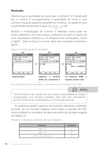 U1 - Conceitos básicos de matemática
34
Resolução:
Observe que a quantidade de vezes que o número 2 é multiplicado
por si mesmo é correspondente à quantidade de horas e esse
número é igual ao expoente da potência. Portanto, na vigésima hora,
a quantidade de bactérias é igual a 2 .
2 .
2 .
2 .
... .
2 = 2020
.
20
vezes
Realizar a multiplicação do número 2 repetidas vezes pode ser
muito trabalhoso. Por esse motivo, podemos recorrer ao auxílio de
uma calculadora científica ou um programa de computador, como
o SpeQ1
. Veja na Figura 1.4 como obter esse resultado utilizando o
SpeQ.
Figura 1.4 | Cálculo de 220
no SpeQ
Fonte: elaborada pelo autor. Disponível em: <www.speqmath.com>. Acesso em: 13 nov. 2015.
Reflita
Tente lembrar-se de ocasiões em que houve a necessidade de realizar
multiplicações com números repetidos. Teria sido mais conveniente
escrever na forma de multiplicação ou na forma de potência?
As potências podem aparecer de maneiras diferentes, podendo,
inclusive, ter um número negativo como base, a exemplo de (-6)8
.
Vamos analisar os resultados de algumas potências de base negativa
na Tabela 1.4.
Tabela 1.4 | Algumas potências de base negativa
Potência Expoente
(-3)0
= 1 0
(-3)1
= -3 1
(-3)2
= (-3) . (-3) = 9 2
 