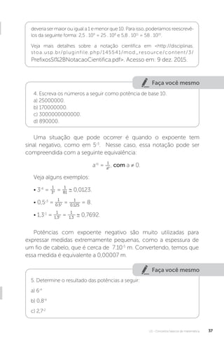 U1 - Conceitos básicos de matemática 37
Faça você mesmo
Faça você mesmo
4. Escreva os números a seguir como potência de base 10.
a) 25000000.
b) 170000000.
c) 3000000000000.
d) 890000.
Uma situação que pode ocorrer é quando o expoente tem
sinal negativo, como em 5-3
. Nesse caso, essa notação pode ser
compreendida com a seguinte equivalência:
a-b
= 1
ab , com a ≠ 0.
Veja alguns exemplos:
• 3-4
=
1
34 =
1
81
∼ 0,0123.
• 0,5-3
=
1
0,53 = 1
0,125
= 8.
• 1,3-1
=
1
1,31 =
1
1,3
∼ 0,7692.
Potências com expoente negativo são muito utilizadas para
expressar medidas extremamente pequenas, como a espessura de
um fio de cabelo, que é cerca de 7.10-5
m. Convertendo, temos que
essa medida é equivalente a 0,00007 m.
5. Determine o resultado das potências a seguir:
a) 6-4
b) 0,8-4
c) 2,7-2
deveria ser maior ou igual a 1 e menor que 10. Para isso, poderíamos reescrevê-
los da seguinte forma: 2,5 . 109
= 25 . 108
e 5,8 . 1011
= 58 . 1010
.
Veja mais detalhes sobre a notação científica em <http://disciplinas.
stoa.usp.br/pluginfile.php/145541/mod_resource/content/3/
PrefixosSI%2BNotacaoCientifica.pdf>. Acesso em: 9 dez. 2015.
 