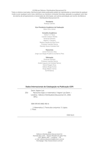 Dados Internacionais de Catalogação na Publicação (CIP)
Zanin, Vagner Luis
ISBN 978-85-8482-465-6
1. Matemática. 2. Teoria dos conjuntos. 3. Lógica.
I. Título.
CDD 511.3
Londrina : Editora e Distribuidora Educacional S.A., 2016.
184 p.
Z31r Raciocínio lógico e matemático / Vagner Luis Zanin. –
© 2016 por Editora e Distribuidora Educacional S.A.
Todos os direitos reservados. Nenhuma parte desta publicação poderá ser reproduzida ou transmitida de qualquer
modo ou por qualquer outro meio, eletrônico ou mecânico, incluindo fotocópia, gravação ou qualquer outro tipo
de sistema de armazenamento e transmissão de informação, sem prévia autorização, por escrito, da Editora e
Distribuidora Educacional S.A.
Presidente
Rodrigo Galindo
Vice-Presidente Acadêmico de Graduação
Mário Ghio Júnior
Conselho Acadêmico
Dieter S. S. Paiva
Camila Cardoso Rotella
Emanuel Santana
Alberto S. Santana
Regina Cláudia da Silva Fiorin
Cristiane Lisandra Danna
Danielly Nunes Andrade Noé
Parecerista
Junior Francisco Dias
Jorge Luiz Vargas Prudêncio de Barros Pires
Editoração
Emanuel Santana
Cristiane Lisandra Danna
André Augusto de Andrade Ramos
Daniel Roggeri Rosa
Adilson Braga Fontes
Diogo Ribeiro Garcia
eGTB Editora
2016
Editora e Distribuidora Educacional S.A.
Avenida Paris, 675 – Parque Residencial João Piza
CEP: 86041-100 — Londrina — PR
e-mail: editora.educacional@kroton.com.br
Homepage: http://www.kroton.com.br/
 