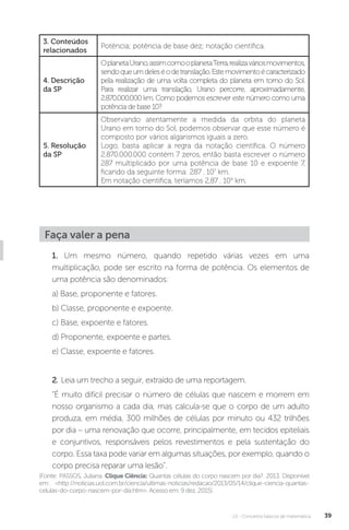 U1 - Conceitos básicos de matemática 39
Faça valer a pena
1. Um mesmo número, quando repetido várias vezes em uma
multiplicação, pode ser escrito na forma de potência. Os elementos de
uma potência são denominados:
a) Base, proponente e fatores.
b) Classe, proponente e expoente.
c) Base, expoente e fatores.
d) Proponente, expoente e partes.
e) Classe, expoente e fatores.
2. Leia um trecho a seguir, extraído de uma reportagem.
“É muito difícil precisar o número de células que nascem e morrem em
nosso organismo a cada dia, mas calcula-se que o corpo de um adulto
produza, em média, 300 milhões de células por minuto ou 432 trilhões
por dia – uma renovação que ocorre, principalmente, em tecidos epiteliais
e conjuntivos, responsáveis pelos revestimentos e pela sustentação do
corpo. Essa taxa pode variar em algumas situações, por exemplo, quando o
corpo precisa reparar uma lesão”.
(Fonte: PASSOS, Juliana. Clique Ciência: Quantas células do corpo nascem por dia?. 2013. Disponível
em: <http://noticias.uol.com.br/ciencia/ultimas-noticias/redacao/2013/05/14/clique-ciencia-quantas-
celulas-do-corpo-nascem-por-dia.htm>. Acesso em: 9 dez. 2015).
3. Conteúdos
relacionados
Potência; potência de base dez; notação científica.
4. Descrição
da SP
OplanetaUrano,assimcomooplanetaTerra,realizaváriosmovimentos,
sendoqueumdeleséodetranslação.Estemovimentoécaracterizado
pela realização de uma volta completa do planeta em torno do Sol.
Para realizar uma translação, Urano percorre, aproximadamente,
2.870.000.000 km. Como podemos escrever este número como uma
potência de base 10?
5. Resolução
da SP
Observando atentamente a medida da orbita do planeta
Urano em torno do Sol, podemos observar que esse número é
composto por vários algarismos iguais a zero.
Logo, basta aplicar a regra da notação científica. O número
2.870.000.000 contém 7 zeros, então basta escrever o número
287 multiplicado por uma potência de base 10 e expoente 7,
ficando da seguinte forma: 287 . 107
km.
Em notação científica, teríamos 2,87 . 109
km.
 