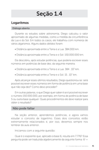 U1 - Conceitos básicos de matemática 41
Seção 1.4
Logaritmos
Diálogo aberto
Durante os estudos sobre astronomia, Diego calculou o valor
aproximado de algumas medidas, como a medida da circunferência
da Lua e do Sol. Em todos os casos, ele trabalhou com números de
vários algarismos. Alguns dados obtidos foram:
• Distância aproximada entre a Terra e a Lua: 384.000 km.
• Distância aproximada entre a Terra e o Sol: 150.000.000 km.
Ele descobriu, após estudar potências, que poderia escrever esses
números em potências de base dez, da seguinte maneira:
• Distância aproximada entre a Terra e a Lua: 384 . 103
km.
• Distância aproximada entre a Terra e o Sol: 15 . 107
km.
Após alcançar esses últimos resultados, Diego questionou-se: será
possível escrever esses números em forma de potência em uma base
que não seja dez? Como devo proceder?
Em outras palavras, o que Diego quer saber é se é possível escrever
o número 150.000.000, por exemplo, em forma de potência de base
5 ou outra base qualquer. Quais procedimentos ele deve realizar para
obter o resultado?
Na seção anterior, aprendemos potências, e agora vamos
estudar o conceito de logaritmo. Esses dois conceitos estão
extremamente relacionados e, por isso, devemos sempre nos
lembrar da aula anterior.
Iniciamos com a seguinte questão:
Qual é o expoente que, aplicado à base 6, resulta em 7.776? Essa
pergunta pode ser traduzida algebricamente da seguinte forma: 6x
=
Não pode faltar
 