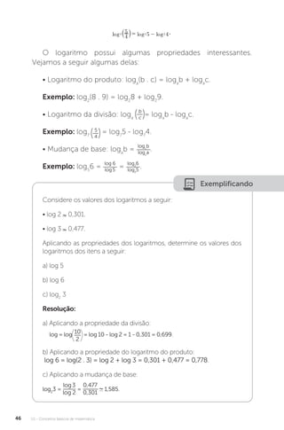 U1 - Conceitos básicos de matemática
46
O logaritmo possui algumas propriedades interessantes.
Vejamos a seguir algumas delas:
• Logaritmo do produto: loga
(b . c) = loga
b + loga
c.
Exemplo: log2
(8 . 9) = log2
8 + log2
9.
• Logaritmo da divisão: loga
b
c
= loga
b - loga
c.
Exemplo: log7
5
4
= log7
5 - log7
4.
• Mudança de base: loga
b =
logc
b
logc
a
.
Exemplo: log5
6 =
log 6
log5
=
log2
6
log2
5
.
Exemplificando
Considere os valores dos logaritmos a seguir:
• log 2 0,301.
• log 3 0,477.
Aplicando as propriedades dos logaritmos, determine os valores dos
logaritmos dos itens a seguir:
a) log 5
b) log 6
c) log2
3
Resolução:
a) Aplicando a propriedade da divisão:
log = log 10
2
= log 10 - log 2 = 1 - 0,301 = 0,699.
b) Aplicando a propriedade do logaritmo do produto:
log 6 = log(2 . 3) = log 2 + log 3 = 0,301 + 0,477 = 0,778.
c) Aplicando a mudança de base:
log2
3 =
log3
log 2
=
0,477
0,301
1,585.
 
