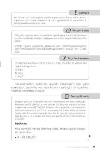 U1 - Conceitos básicos de matemática 47
Atenção
Ao utilizar uma calculadora científica para encontrar o valor de um
logaritmo com base diferente de dez, geralmente é necessária a
utilização da mudança de base.
Pesquise mais
O logaritmo possui várias propriedades operatórias e a aplicação dessas se
faz útil em diversas situações. Veja mais sobre estas propriedades no site a
seguir:
SODRÉ, Ulysses. Logaritmos. Disponível em: <http://pessoal.sercomtel.
com.br/matematica/medio/expolog/logaritm.htm>. Acesso em: 9 dez.
2015.
Faça você mesmo
4. Sabendo que log 3 0,48 e log 2 0,30, encontre os valores dos
seguintes logaritmos:
a) log 6
b) log 5
c) log2
3
Em matemática financeira, quando trabalhamos com juros
compostos, podemos nos deparar com a aplicação do logaritmo.
Vejamos o exemplo a seguir:
Exemplificando
Imagine que um empresário fez um investimento em uma instituição
financeira de R$ 1.500,00 a uma taxa de 12% de juros anuais e, ao final
do período, retirou R$ 2.961,00. Sabendo que a expressão que representa
este investimento é M = C(1 + i)t
, sendo que M é o valor retirado ao final
do período, C é o valor investido, i é a fração decimal correspondente à
taxa de juros e t é o tempo, em anos, por quanto tempo o dinheiro ficou
investido?
Resolução:
Para começar, vamos identificar cada um dos valores citados
no enunciado:
• M = R$ 2.961,00.
 