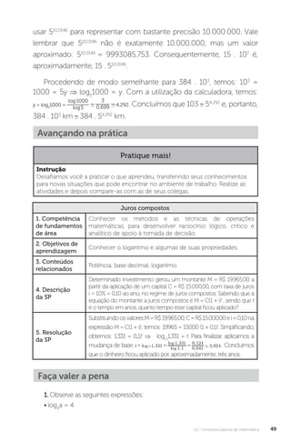 U1 - Conceitos básicos de matemática 49
usar 510,0146
para representar com bastante precisão 10.000.000. Vale
lembrar que 510,0146
não é exatamente 10.000.000, mas um valor
aproximado: 510,0146
= 9993085,753. Consequentemente, 15 . 107
é,
aproximadamente, 15 . 510,0146
.
Procedendo de modo semelhante para 384 . 103
, temos: 103
=
1000 = 5y ⇒ log5
1000 = y. Com a utilização da calculadora, temos:
y = log5
1000 =
log1000
log5
3
0,699 4,292. Concluímos que 103 54,292
e, portanto,
384 . 103
km 384 . 54,292
km.
Juros compostos
1. Competência
de fundamentos
de área
Conhecer os métodos e as técnicas de operações
matemáticas, para desenvolver raciocínio lógico, crítico e
analítico de apoio à tomada de decisão.
2. Objetivos de
aprendizagem
Conhecer o logaritmo e algumas de suas propriedades.
3. Conteúdos
relacionados
Potência; base decimal; logaritmo.
4. Descrição
da SP
Determinado investimento gerou um montante M = R$ 19.965,00 a
partir da aplicação de um capital C = R$ 15.000,00, com taxa de juros
i = 10% = 0,10 ao ano, no regime de juros compostos. Sabendo que a
equação do montante a juros compostos é M = C(1 + i)t
, sendo que t
é o tempo em anos, quanto tempo esse capital ficou aplicado?
5. Resolução
da SP
SubstituindoosvaloresM=R$19.965,00,C=R$15.000,00ei=0,10na
expressão M = C(1 + i)t
, temos: 19965 = 15000 (1 + 0,1)t
. Simplificando,
obtemos: 1,331 = (1,1)t
⇒ log1,1
1,331 = t. Para finalizar, aplicamos a
mudança de base: . Concluímos
que o dinheiro ficou aplicado por, aproximadamente, três anos.
Avançando na prática
Pratique mais!
Instrução
Desafiamos você a praticar o que aprendeu, transferindo seus conhecimentos
para novas situações que pode encontrar no ambiente de trabalho. Realize as
atividades e depois compare-as com as de seus colegas.
Faça valer a pena
1.Observe as seguintes expressões:
• log4
a = 4
 