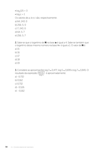 U1 - Conceitos básicos de matemática
50
• logb
125 = 3
• log7
c = 1
Os valores de a, b e c são, respectivamente:
a) 64; 243; 0
b) 256; 5; 0
c) 7; 243; 0
d) 64; 5; 7
e) 256; 5; 7
2. Sabe-se que o logaritmo de N na base a é igual a 4. Sabe-se também que
o logaritmo desse mesmo número na base é igual a 1. O valor de N é:
a) 15
b) 16
c) 17
d) 18
e) 19
3. Considere as aproximações log 3 0,477, log 5 0,699 e log 7 0,845. O
resultado da expressão log (3/7)
log 5
é aproximadamente:
a) - 0,732
b) 0,162
c) 0,732
d) - 0,526
e) - 0,162
 