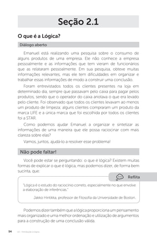 U2 - Introdução à lógica
54
Seção 2.1
O que é a Lógica?
Diálogo aberto
Emanuel está realizando uma pesquisa sobre o consumo de
alguns produtos de uma empresa. Ele não conhece a empresa
pessoalmente e as informações que tem vieram de funcionários
que as relataram pessoalmente. Em sua pesquisa, obteve muitas
informações relevantes, mas ele tem dificuldades em organizar e
trabalhar essas informações de modo a construir uma conclusão.
Foram entrevistados todos os clientes presentes na loja em
determinado dia, sempre que passavam pelo caixa para pagar pelos
produtos, sendo que o operador do caixa anotava o que era levado
pelo cliente. Foi observado que todos os clientes levavam ao menos
um produto de limpeza; alguns clientes compraram um produto da
marca LIFE e a única marca que foi escolhida por todos os clientes
foi a STAR.
Como podemos ajudar Emanuel a organizar e sintetizar as
informações de uma maneira que ele possa raciocinar com mais
clareza sobre elas?
Vamos, juntos, ajudá-lo a resolver esse problema!
Você pode estar se perguntando: o que é lógica? Existem muitas
formas de explicar o que é lógica, mas podemos dizer, de forma bem
sucinta, que:
Não pode faltar!
Reflita
“Lógica é o estudo do raciocínio correto, especialmente no que envolve
a elaboração de inferências.”
Jakko Hintikka, professor de Filosofia da Universidade de Boston.
Podemosdizertambémquealógicaproporcionaumpensamento
mais organizado e uma melhor ordenação e utilização de argumentos
para a construção de uma conclusão válida.
 