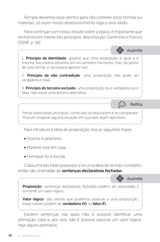 U2 - Introdução à lógica
56
Sempre devemos estar atentos para não cometer erros formais ou
materiais, só assim nosso desenvolvimento lógico será válido.
Para continuar com nosso estudo sobre a lógica, é importante que
tenhamos em mente três princípios, descritos por Gerônimo e Franco
(2008, p. 16):
Assimile
1. Princípio da identidade: garante que uma proposição é igual a si
mesma. Isso parece estranho em um primeiro momento, mas, do ponto
de vista formal, é necessário garantir isso.
2. Princípio da não contradição: uma proposição não pode ser
verdadeira e falsa.
3. Princípio do terceiro excluído: uma proposição ou é verdadeira ou é
falsa; não existe uma terceira alternativa.
Reflita
Pense sobre esses princípios, como eles se relacionam e se completam.
Procure imaginar alguma situação em que eles sejam aplicáveis.
Para introduzir a ideia de proposição, leia as seguintes frases:
• Vicente é jardineiro.
• Marlene está em casa.
• Henrique foi à escola.
Cada uma das frases passa por si só uma ideia de sentido completo,
então são chamadas de sentenças declarativas fechadas.
Assimile
Proposição: sentenças declarativas fechadas podem ser associadas a
somente um valor lógico.
Valor lógico: são valores que podemos associar a uma proposição;
esses valores podem ser verdadeiro (V) ou falso (F).
Existem sentenças nas quais não é possível identificar uma
afirmação clara e, por isso, não é possível associar um valor lógico.
Veja alguns exemplos:
 