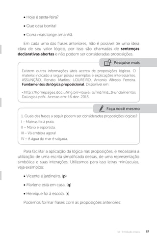 U2 - Introdução à lógica 57
• Hoje é sexta-feira?
• Que casa bonita!
• Corra mais longe amanhã.
Em cada uma das frases anteriores, não é possível ter uma ideia
clara de seu valor lógico, por isso são chamadas de sentenças
declarativas abertas e não podem ser consideradas proposições.
Pesquise mais
Existem outras informações úteis acerca de proposições lógicas. O
material indicado a seguir possui exemplos e explicações interessantes.
ASSUNÇÃO, Renato Martins; LOUREIRO, Antonio Alfredo Ferreira.
Fundamentos da lógica proposicional. Disponível em:
<http://homepages.dcc.ufmg.br/~loureiro/md/md_1Fundamentos
DaLogica.pdf>. Acesso em: 16 dez. 2015.
Faça você mesmo
1. Quais das frases a seguir podem ser consideradas proposições lógicas?
I – Mateus foi à praia.
II – Mário é esportista.
III – Vá embora agora!
IV – A água do mar é salgada.
Para facilitar a aplicação da lógica nas proposições, é necessária a
utilização de uma escrita simplificada dessas, de uma representação
simbólica e suas interações. Utilizamos para isso letras minúsculas,
veja exemplos:
• Vicente é jardineiro. (p)
• Marlene está em casa. (q)
• Henrique foi à escola. (r)
Podemos formar frases com as proposições anteriores:
 