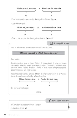 U2 - Introdução à lógica
58
Essa frase pode ser escrita da seguinte forma: (q e r).
Outro exemplo:
Que pode ser escrita da seguinte forma: (p ou q).
Vicente é jardineiro ou Marlene está em casa.
p q
Marlene está em casa e Henrique foi à escola.
q r
Exemplificando
Leia as afirmações e as represente da forma reduzida.
Resolução:
Podemos dizer que a frase “Milton é empresário” é uma sentença
declarativa fechada; logo, é uma proposição. O mesmo pode se dizer
da frase “Marli é dona de casa”. Como as duas frases são proposições,
podem receber um valor lógico.
Podemos representar a frase “Milton é empresário” com p, e “Marli é
dona de casa” com q. Então, a frase final fica:
De forma simplificada:
p e q.
“Milton é empresário e Marli é dona de casa.”
Milton é empresário e Marli é dona de casa.
p q
Faça você mesmo
2. Considere as três sentenças a seguir:
• Lilian tem filhos. (p)
 