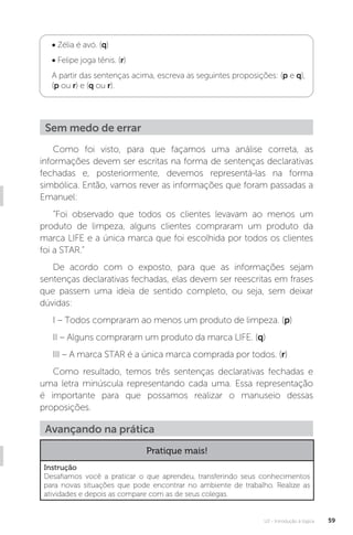 U2 - Introdução à lógica 59
• Zélia é avó. (q)
• Felipe joga tênis. (r)
A partir das sentenças acima, escreva as seguintes proposições: (p e q),
(p ou r) e (q ou r).
Como foi visto, para que façamos uma análise correta, as
informações devem ser escritas na forma de sentenças declarativas
fechadas e, posteriormente, devemos representá-las na forma
simbólica. Então, vamos rever as informações que foram passadas a
Emanuel:
“Foi observado que todos os clientes levavam ao menos um
produto de limpeza, alguns clientes compraram um produto da
marca LIFE e a única marca que foi escolhida por todos os clientes
foi a STAR.”
De acordo com o exposto, para que as informações sejam
sentenças declarativas fechadas, elas devem ser reescritas em frases
que passem uma ideia de sentido completo, ou seja, sem deixar
dúvidas:
I – Todos compraram ao menos um produto de limpeza. (p)
II – Alguns compraram um produto da marca LIFE. (q)
III – A marca STAR é a única marca comprada por todos. (r)
Como resultado, temos três sentenças declarativas fechadas e
uma letra minúscula representando cada uma. Essa representação
é importante para que possamos realizar o manuseio dessas
proposições.
Sem medo de errar
Avançando na prática
Pratique mais!
Instrução
Desafiamos você a praticar o que aprendeu, transferindo seus conhecimentos
para novas situações que pode encontrar no ambiente de trabalho. Realize as
atividades e depois as compare com as de seus colegas.
 