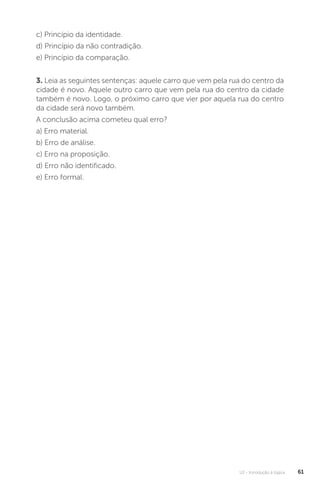 U2 - Introdução à lógica 61
c) Princípio da identidade.
d) Princípio da não contradição.
e) Princípio da comparação.
3. Leia as seguintes sentenças: aquele carro que vem pela rua do centro da
cidade é novo. Aquele outro carro que vem pela rua do centro da cidade
também é novo. Logo, o próximo carro que vier por aquela rua do centro
da cidade será novo também.

A conclusão acima cometeu qual erro?
a) Erro material.
b) Erro de análise.
c) Erro na proposição.
d) Erro não identificado.
e) Erro formal.
 