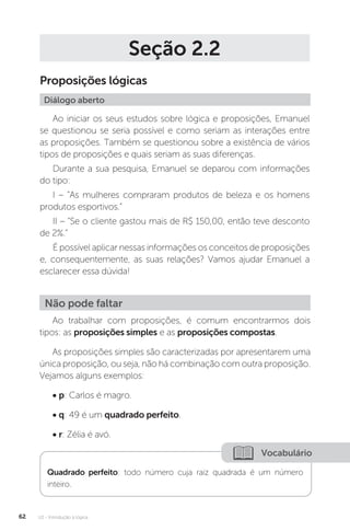 U2 - Introdução à lógica
62
Seção 2.2
Proposições lógicas
Diálogo aberto
Ao iniciar os seus estudos sobre lógica e proposições, Emanuel
se questionou se seria possível e como seriam as interações entre
as proposições. Também se questionou sobre a existência de vários
tipos de proposições e quais seriam as suas diferenças.
Durante a sua pesquisa, Emanuel se deparou com informações
do tipo:
I – “As mulheres compraram produtos de beleza e os homens
produtos esportivos.”
II – “Se o cliente gastou mais de R$ 150,00, então teve desconto
de 2%.”
É possível aplicar nessas informações os conceitos de proposições
e, consequentemente, as suas relações? Vamos ajudar Emanuel a
esclarecer essa dúvida!
Ao trabalhar com proposições, é comum encontrarmos dois
tipos: as proposições simples e as proposições compostas.
As proposições simples são caracterizadas por apresentarem uma
única proposição, ou seja, não há combinação com outra proposição.
Vejamos alguns exemplos:
• p: Carlos é magro.
• q: 49 é um quadrado perfeito.
• r: Zélia é avó.
Não pode faltar
Vocabulário
Quadrado perfeito: todo número cuja raiz quadrada é um número
inteiro.
 
