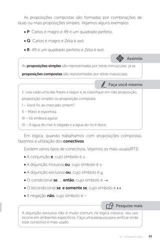 U2 - Introdução à lógica 63
As proposições compostas são formadas por combinações de
duas ou mais proposições simples. Vejamos alguns exemplos:
• P: Carlos é magro e 49 é um quadrado perfeito.
• Q: Carlos é magro e Zélia é avó.
• R: 49 é um quadrado perfeito e Zélia é avó.
Assimile
As proposições simples são representadas por letras minúsculas; já as
proposições compostas são representadas por letras maiúsculas.
Faça você mesmo
1. Leia cada uma das frases a seguir e as classifique em não proposição,
proposição simples ou proposição composta.
I – Você foi ao mercado ontem?
II – Mário é esportista.
III – Vá embora agora!
IV – A água do mar é salgada e a água do rio é doce.
Em lógica, quando trabalhamos com proposições compostas,
fazemos a utilização dos conectivos.
Existem vários tipos de conectivos. Vejamos os mais usuais[RT1]:
• A conjunção e, cujo símbolo é ∧
• A disjunção inclusiva ou, cujo símbolo é ∨
• A disjunção exclusiva ou, cujo símbolo é ∨
• O condicional se ..., então, cujo símbolo é →
• O bicondicional se, e somente se, cujo símbolo é ↔
• A negação não, cujo símbolo é ~
Pesquise mais
A disjunção exclusiva não é muito comum na lógica clássica; seu uso
ocorre em ambientes específicos. Faça uma pesquisa para verificar onde
esse conectivo é mais usado.
 