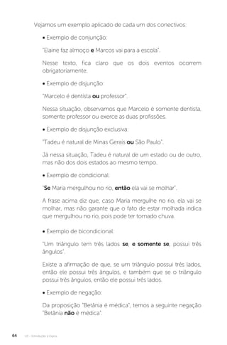 U2 - Introdução à lógica
64
Vejamos um exemplo aplicado de cada um dos conectivos:
• Exemplo de conjunção:
“Elaine faz almoço e Marcos vai para a escola”.
Nesse texto, fica claro que os dois eventos ocorrem
obrigatoriamente.
• Exemplo de disjunção:
“Marcelo é dentista ou professor”.
Nessa situação, observamos que Marcelo é somente dentista,
somente professor ou exerce as duas profissões.
• Exemplo de disjunção exclusiva:
“Tadeu é natural de Minas Gerais ou São Paulo”.
Já nessa situação, Tadeu é natural de um estado ou de outro,
mas não dos dois estados ao mesmo tempo.
• Exemplo de condicional:
“Se Maria mergulhou no rio, então ela vai se molhar”.
A frase acima diz que, caso Maria mergulhe no rio, ela vai se
molhar, mas não garante que o fato de estar molhada indica
que mergulhou no rio, pois pode ter tomado chuva.
• Exemplo de bicondicional:
“Um triângulo tem três lados se, e somente se, possui três
ângulos”.
Existe a afirmação de que, se um triângulo possui três lados,
então ele possui três ângulos, e também que se o triângulo
possui três ângulos, então ele possui três lados.
• Exemplo de negação:
Da proposição “Betânia é médica”, temos a seguinte negação
“Betânia não é médica”.
 