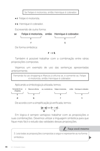 U2 - Introdução à lógica
66
• r: Felipe é motorista.
• s: Henrique é cobrador.
Escrevendo de outra forma:
De forma simbólica:
r → s.
Também é possível trabalhar com a combinação entre várias
proposições compostas.
Vejamos um exemplo de uso das sentenças apresentadas
anteriormente.
Se Felipe é motorista, então Henrique é cobrador.
se Felipe é motorista, então Henrique é cobrador.
r s
Fernanda foi ao shopping e Marcos à oficina se, e somente se, Felipe
é motorista, então Henrique é cobrador.
Aplicando a simbologia já utilizada, temos:
Em lógica é sempre vantajoso trabalhar com as proposições e
suas combinações. Devemos utilizar a linguagem simbólica para que
fique mais fácil o estudo das validades dessas proposições.
De acordo com a simplificação já verificada, temos:
p q r s
Fernanda foi ao Marcos à oficina se, e somente se, Felipe é motorista, então Henrique é cobrador.
e
shopping
(p q) ↔ (r → s) .
W T
Faça você mesmo
3. Leia todas as proposições compostas a seguir e represente-as na forma
simbólica.
 