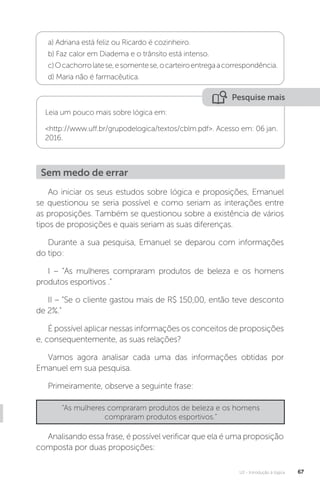 U2 - Introdução à lógica 67
a) Adriana está feliz ou Ricardo é cozinheiro.
b) Faz calor em Diadema e o trânsito está intenso.
c)Ocachorrolatese,esomentese,ocarteiroentregaacorrespondência.
d) Maria não é farmacêutica.
Pesquise mais
Leia um pouco mais sobre lógica em:
http://www.uff.br/grupodelogica/textos/cblm.pdf. Acesso em: 06 jan.
2016.
Ao iniciar os seus estudos sobre lógica e proposições, Emanuel
se questionou se seria possível e como seriam as interações entre
as proposições. Também se questionou sobre a existência de vários
tipos de proposições e quais seriam as suas diferenças.
Durante a sua pesquisa, Emanuel se deparou com informações
do tipo:
I – “As mulheres compraram produtos de beleza e os homens
produtos esportivos .”
II – “Se o cliente gastou mais de R$ 150,00, então teve desconto
de 2%.”
É possível aplicar nessas informações os conceitos de proposições
e, consequentemente, as suas relações?
Vamos agora analisar cada uma das informações obtidas por
Emanuel em sua pesquisa.
Primeiramente, observe a seguinte frase:
Sem medo de errar
“As mulheres compraram produtos de beleza e os homens
compraram produtos esportivos.”
Analisando essa frase, é possível verificar que ela é uma proposição
composta por duas proposições:
 