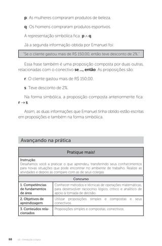 U2 - Introdução à lógica
68
p: As mulheres compraram produtos de beleza.
q: Os homens compraram produtos esportivos.
A representação simbólica fica: p ∧ q.
Já a segunda informação obtida por Emanuel foi:
“Se o cliente gastou mais de R$ 150,00, então teve desconto de 2%.”
Essa frase também é uma proposição composta por duas outras,
relacionadas com o conectivo se ..., então. As proposições são:
r: O cliente gastou mais de R$ 150,00.
s: Teve desconto de 2%.
Na forma simbólica, a proposição composta anteriormente fica:
r → s.
Assim, as duas informações que Emanuel tinha obtido estão escritas
em proposições e também na forma simbólica.
Avançando na prática
Pratique mais!
Instrução
Desafiamos você a praticar o que aprendeu, transferindo seus conhecimentos
para novas situações que pode encontrar no ambiente de trabalho. Realize as
atividades e depois as compare com as de seus colegas.
Concurso
1. Competências
de fundamentos
de área
Conhecer métodos e técnicas de operações matemáticas,
para desenvolver raciocínio lógico, crítico e analítico de
apoio à tomada de decisão.
2. Objetivos de
aprendizagem
Utilizar proposições simples e compostas e seus
conectivos.
3. Conteúdos rela-
cionados
Proposições simples e compostas; conectivos.
 