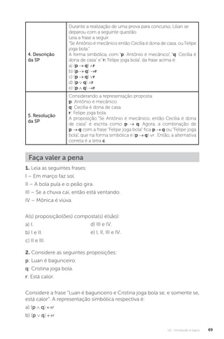 U2 - Introdução à lógica 69
4. Descrição
da SP
Durante a realização de uma prova para concurso, Lilian se
deparou com a seguinte questão:
Leia a frase a seguir:
“Se Antônio é mecânico então Cecília é dona de casa, ou Felipe
joga bola.”
A forma simbólica, com “p: Antônio é mecânico”, “q: Cecília é
dona de casa” e “r: Felipe joga bola”, da frase acima é:
a) (p → q) ∧r
b) (p → q) →r
c) (p → q) ∨r
d) (p ∨ q) ∧r
e) (p ∧ q) →r
5. Resolução
da SP
Considerando a representação proposta:
p: Antônio é mecânico.
q: Cecília é dona de casa.
r: Felipe joga bola.
A proposição “Se Antônio é mecânico, então Cecília é dona
de casa” é escrita como p → q. Agora, a combinação de
p → q com a frase “Felipe joga bola” fica p → q ou “Felipe joga
bola”, que na forma simbólica é (p → q) ∨r . Então, a alternativa
correta é a letra c.
Faça valer a pena
1. Leia as seguintes frases:
I – Em março faz sol.
II – A bola pula e o peão gira.
III – Se a chuva cai, então está ventando.
IV – Mônica é viúva.
A(s) proposição(ões) composta(s) é(são):
a) I.
b) I e II.
c) II e III.
d) III e IV.
e) I, II, III e IV.
2. Considere as seguintes proposições:
p: Luan é bagunceiro.
q: Cristina joga bola.
r: Está calor.
Considere a frase “Luan é bagunceiro e Cristina joga bola se, e somente se,
está calor”. A representação simbólica respectiva é:
a) (p ∧ q) ↔r
b) (p ∨ q) ↔r
 
