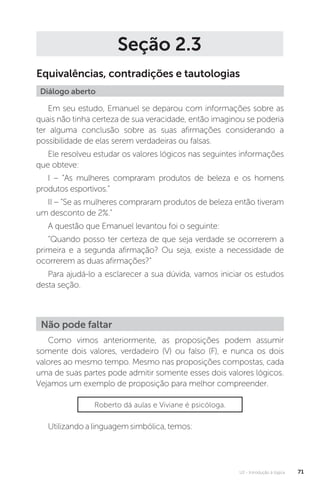 U2 - Introdução à lógica 71
Seção 2.3
Equivalências, contradições e tautologias
Diálogo aberto
Em seu estudo, Emanuel se deparou com informações sobre as
quais não tinha certeza de sua veracidade, então imaginou se poderia
ter alguma conclusão sobre as suas afirmações considerando a
possibilidade de elas serem verdadeiras ou falsas.
Ele resolveu estudar os valores lógicos nas seguintes informações
que obteve:
I – “As mulheres compraram produtos de beleza e os homens
produtos esportivos.”
II – “Se as mulheres compraram produtos de beleza então tiveram
um desconto de 2%.”
A questão que Emanuel levantou foi o seguinte:
“Quando posso ter certeza de que seja verdade se ocorrerem a
primeira e a segunda afirmação? Ou seja, existe a necessidade de
ocorrerem as duas afirmações?”
Para ajudá-lo a esclarecer a sua dúvida, vamos iniciar os estudos
desta seção.
Como vimos anteriormente, as proposições podem assumir
somente dois valores, verdadeiro (V) ou falso (F), e nunca os dois
valores ao mesmo tempo. Mesmo nas proposições compostas, cada
uma de suas partes pode admitir somente esses dois valores lógicos.
Vejamos um exemplo de proposição para melhor compreender.
Utilizandoalinguagemsimbólica,temos:
Não pode faltar
Roberto dá aulas e Viviane é psicóloga.
 