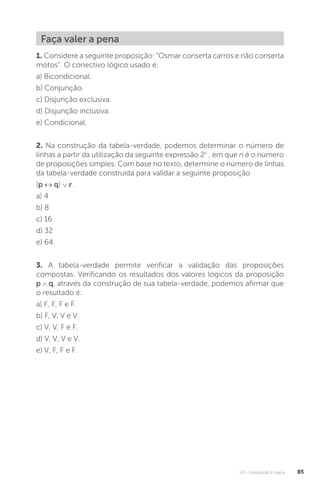 U2 - Introdução à lógica 85
Faça valer a pena
1. Considere a seguinte proposição: “Osmar conserta carros e não conserta
motos”. O conectivo lógico usado é:
a) Bicondicional.
b) Conjunção.
c) Disjunção exclusiva.
d) Disjunção inclusiva.
e) Condicional.
2. Na construção da tabela-verdade, podemos determinar o número de
linhas a partir da utilização da seguinte expressão 2n
, em que n é o número
de proposições simples. Com base no texto, determine o número de linhas
da tabela-verdade construída para validar a seguinte proposição
(p ↔ q) ∨ r .
a) 4
b) 8
c) 16
d) 32
e) 64
3. A tabela-verdade permite verificar a validação das proposições
compostas. Verificando os resultados dos valores lógicos da proposição
p ∧ q, através da construção de sua tabela-verdade, podemos afirmar que
o resultado é:
a) F, F, F e F.
b) F, V, V e V.
c) V, V, F e F.
d) V, V, V e V.
e) V, F, F e F.
 