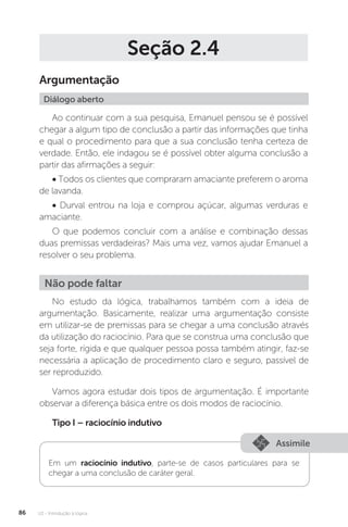 U2 - Introdução à lógica
86
Seção 2.4
Argumentação
Diálogo aberto
Ao continuar com a sua pesquisa, Emanuel pensou se é possível
chegar a algum tipo de conclusão a partir das informações que tinha
e qual o procedimento para que a sua conclusão tenha certeza de
verdade. Então, ele indagou se é possível obter alguma conclusão a
partir das afirmações a seguir:
• Todos os clientes que compraram amaciante preferem o aroma
de lavanda.
• Durval entrou na loja e comprou açúcar, algumas verduras e
amaciante.
O que podemos concluir com a análise e combinação dessas
duas premissas verdadeiras? Mais uma vez, vamos ajudar Emanuel a
resolver o seu problema.
No estudo da lógica, trabalhamos também com a ideia de
argumentação. Basicamente, realizar uma argumentação consiste
em utilizar-se de premissas para se chegar a uma conclusão através
da utilização do raciocínio. Para que se construa uma conclusão que
seja forte, rígida e que qualquer pessoa possa também atingir, faz-se
necessária a aplicação de procedimento claro e seguro, passível de
ser reproduzido.
Vamos agora estudar dois tipos de argumentação. É importante
observar a diferença básica entre os dois modos de raciocínio.
Tipo I – raciocínio indutivo
Não pode faltar
Assimile
Em um raciocínio indutivo, parte-se de casos particulares para se
chegar a uma conclusão de caráter geral.
 