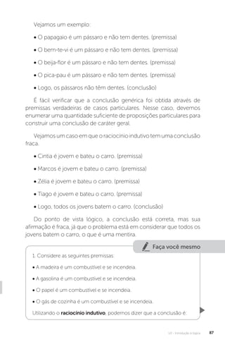 U2 - Introdução à lógica 87
Vejamos um exemplo:
• O papagaio é um pássaro e não tem dentes. (premissa)
• O bem-te-vi é um pássaro e não tem dentes. (premissa)
• O beija-flor é um pássaro e não tem dentes. (premissa)
• O pica-pau é um pássaro e não tem dentes. (premissa)
• Logo, os pássaros não têm dentes. (conclusão)
É fácil verificar que a conclusão genérica foi obtida através de
premissas verdadeiras de casos particulares. Nesse caso, devemos
enumerar uma quantidade suficiente de proposições particulares para
construir uma conclusão de caráter geral.
Vejamosumcasoemqueoraciocínioindutivotemumaconclusão
fraca.
• Cintia é jovem e bateu o carro. (premissa)
• Marcos é jovem e bateu o carro. (premissa)
• Zélia é jovem e bateu o carro. (premissa)
• Tiago é jovem e bateu o carro. (premissa)
• Logo, todos os jovens batem o carro. (conclusão)
Do ponto de vista lógico, a conclusão está correta, mas sua
afirmação é fraca, já que o problema está em considerar que todos os
jovens batem o carro, o que é uma mentira.
Faça você mesmo
1. Considere as seguintes premissas:
• A madeira é um combustível e se incendeia.
• A gasolina é um combustível e se incendeia.
• O papel é um combustível e se incendeia.
• O gás de cozinha é um combustível e se incendeia.
Utilizando o raciocínio indutivo, podemos dizer que a conclusão é:
 