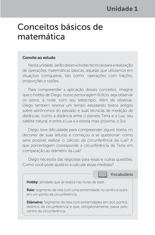 Unidade 1
Conceitos básicos de
matemática
Convite ao estudo
Nestaunidade,serãodesenvolvidastécnicasparaarealização
de operações matemáticas básicas, aquelas que utilizamos em
situações corriqueiras, tais como: operações com frações,
proporções e razões.
Para compreender a aplicação desses conceitos, imagine
que o hobby de Diego, nosso personagem fictício, seja observar
os astros, à noite, com seu telescópio. Além de observar,
Diego também reserva um tempo estudando textos antigos
sobre astrônomos do passado e suas técnicas de medição de
distâncias, como a distância entre o planeta Terra e a Lua, seu
satélite natural, e entre a Lua e a estrela mais próxima, o Sol.
Diego teve dificuldade para compreender alguns textos no
decorrer de suas leituras e começou a se questionar: como
seria possível realizar o cálculo da circunferência da Lua? A
que porcentagem corresponde a circunferência da Terra em
comparação ao diâmetro da Lua?
Diego necessita das respostas para essas e outras questões.
Como você pode ajudá-lo a calcular essas medidas?
Vocabulário
Hobby: atividade que se realiza nas horas de lazer.
Raio: segmento de reta com uma extremidade no centro e outra
em um ponto da circunferência.
Diâmetro: Segmento de reta com extremidades em dois pontos
distintos da circunferência e que, obrigatoriamente, passa pelo
centro da circunferência.
 