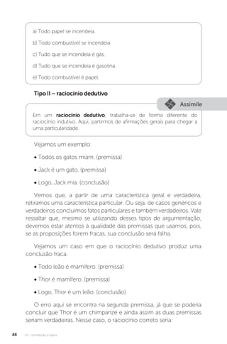 U2 - Introdução à lógica
88
a) Todo papel se incendeia.
b) Todo combustível se incendeia.
c) Tudo que se incendeia é gás.
d) Tudo que se incendeia é gasolina.
e) Todo combustível é papel.
TipoII–raciocíniodedutivo
Assimile
Em um raciocínio dedutivo, trabalha-se de forma diferente do
raciocínio indutivo. Aqui, partirmos de afirmações gerais para chegar a
uma particularidade.
Vejamos um exemplo:
• Todos os gatos miam. (premissa)
• Jack é um gato. (premissa)
• Logo, Jack mia. (conclusão)
Vemos que, a partir de uma característica geral e verdadeira,
retiramos uma característica particular. Ou seja, de casos genéricos e
verdadeiros concluímos fatos particulares e também verdadeiros. Vale
ressaltar que, mesmo se utilizando desses tipos de argumentação,
devemos estar atentos à qualidade das premissas que usamos, pois,
se as proposições forem fracas, sua conclusão será falha.
Vejamos um caso em que o raciocínio dedutivo produz uma
conclusão fraca.
• Todo leão é mamífero. (premissa)
• Thor é mamífero. (premissa)
• Logo, Thor é um leão. (conclusão)
O erro aqui se encontra na segunda premissa, já que se poderia
concluir que Thor é um chimpanzé e ainda assim as duas premissas
seriam verdadeiras. Nesse caso, o raciocínio correto seria:
 