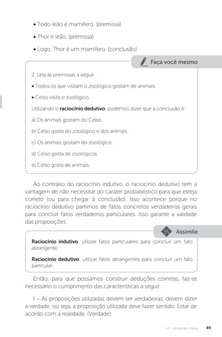 U2 - Introdução à lógica 89
• Todo leão é mamífero. (premissa)
• Thor é leão. (premissa)
• Logo, Thor é um mamífero. (conclusão)
Faça você mesmo
2. Leia as premissas a seguir:
• Todos os que visitam o zoológico gostam de animais.
• Celso visita o zoológico.
Utilizando o raciocínio dedutivo, podemos dizer que a conclusão é:
a) Os animais gostam do Celso.
b) Celso gosta do zoológico e dos animais.
c) Os animais gostam do zoológico.
d) Celso gosta de zoológicos.
e) Celso gosta de animais.
Ao contrário do raciocínio indutivo, o raciocínio dedutivo tem a
vantagem de não necessitar do caráter probabilístico para que esteja
correto (ou para chegar à conclusão). Isso acontece porque no
raciocínio dedutivo partimos de fatos concretos verdadeiros gerais
para concluir fatos verdadeiros particulares. Isso garante a validade
das proposições.
Assimile
Raciocínio indutivo: utilizar fatos particulares para concluir um fato
abrangente.
Raciocínio dedutivo: utilizar fatos abrangentes para concluir um fato
particular.
Então, para que possamos construir deduções corretas, faz-se
necessário o cumprimento das características a seguir:
I – As proposições utilizadas devem ser verdadeiras, devem dizer
a verdade, ou seja, a proposição utilizada deve fazer sentido. Estar de
acordo com a realidade. (Verdade)
 