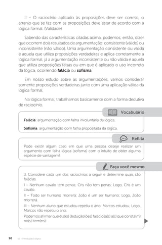 U2 - Introdução à lógica
90
II – O raciocínio aplicado às proposições deve ser correto, o
arranjo que se faz com as proposições deve estar de acordo com a
lógica formal. (Validade)
Sabendo das características citadas acima, podemos, então, dizer
queocorremdoisresultadosdeargumentação:consistente(válido)ou
inconsistente (não válido). Uma argumentação consistente ou válida
é aquela que utiliza proposições verdadeiras e aplica corretamente a
lógica formal; já a argumentação inconsistente ou não válida é aquela
que utiliza proposições falsas ou em que é aplicado o uso incorreto
da lógica, ocorrendo falácia ou sofisma.
Em nosso estudo sobre as argumentações, vamos considerar
somente proposições verdadeiras junto com uma aplicação válida da
lógica formal.
Na lógica formal, trabalhamos basicamente com a forma dedutiva
de raciocínio.
Vocabulário
Falácia: argumentação com falha involuntária da lógica.
Sofisma: argumentação com falha propositada da lógica.
Reflita
Pode existir algum caso em que uma pessoa deseje realizar um
argumento com falha lógica (sofisma) com o intuito de obter alguma
espécie de vantagem?
Faça você mesmo
3. Considere cada um dos raciocínios a seguir e determine quais são
falácias.
I – Nenhum cavalo tem penas; Cris não tem penas; Logo, Cris é um
cavalo.
II – Todo ser humano morrerá; João é um ser humano; Logo, João
morrerá.
III – Nenhum aluno que estudou repetiu o ano; Marcos estudou; Logo,
Marcos não repetiu o ano.
Podemos afirmar que é(são) dedução(ões) falaciosa(s) a(s) que consta(m)
no(s) item(ns):
 