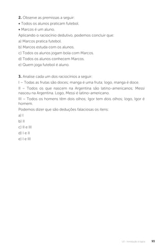 U2 - Introdução à lógica 93
2. Observe as premissas a seguir:
• Todos os alunos praticam futebol.
• Marcos é um aluno.
Aplicando o raciocínio dedutivo, podemos concluir que:
a) Marcos pratica futebol.
b) Marcos estuda com os alunos.
c) Todos os alunos jogam bola com Marcos.
d) Todos os alunos conhecem Marcos.
e) Quem joga futebol é aluno.
3. Analise cada um dos raciocínios a seguir:
I – Todas as frutas são doces; manga é uma fruta; logo, manga é doce.
II – Todos os que nascem na Argentina são latino-americanos; Messi
nasceu na Argentina. Logo, Messi é latino-americano.
III – Todos os homens têm dois olhos; Igor tem dois olhos; logo, Igor é
homem.
Podemos dizer que são deduções falaciosas os itens:
a) I
b) II
c) II e III
d) I e II
e) I e III
 
