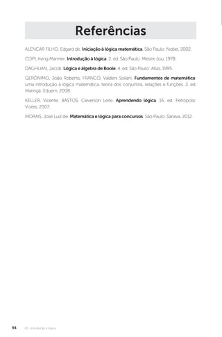 U2 - Introdução à lógica
94
Referências
ALENCAR FILHO, Edgard de. Iniciação à lógica matemática. São Paulo: Nobel, 2002.
COPI, Irving Marmer. Introdução à lógica. 2. ed. São Paulo: Mestre Jou, 1978.
DAGHLIAN, Jacob. Lógica e álgebra de Boole. 4. ed. São Paulo: Atlas, 1995.
GERÔNIMO, João Roberto; FRANCO, Valdeni Soliani. Fundamentos de matemática:
uma introdução à lógica matemática, teoria dos conjuntos, relações e funções. 2. ed.
Maringá: Eduem, 2008.
KELLER, Vicente; BASTOS, Cleverson Leite. Aprendendo lógica. 16. ed. Petrópolis:
Vozes, 2007.
MORAIS, José Luiz de. Matemática e lógica para concursos. São Paulo: Saraiva, 2012.
 