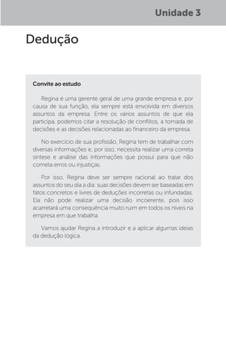 Unidade 3
Dedução
Convite ao estudo
Regina é uma gerente geral de uma grande empresa e, por
causa de sua função, ela sempre está envolvida em diversos
assuntos da empresa. Entre os vários assuntos de que ela
participa, podemos citar a resolução de conflitos, a tomada de
decisões e as decisões relacionadas ao financeiro da empresa.
No exercício de sua profissão, Regina tem de trabalhar com
diversas informações e, por isso, necessita realizar uma correta
síntese e análise das informações que possui para que não
cometa erros ou injustiças.
Por isso, Regina deve ser sempre racional ao tratar dos
assuntos do seu dia a dia: suas decisões devem ser baseadas em
fatos concretos e livres de deduções incorretas ou infundadas.
Ela não pode realizar uma decisão incoerente, pois isso
acarretará uma consequência muito ruim em todos os níveis na
empresa em que trabalha.
Vamos ajudar Regina a introduzir e a aplicar algumas ideias
da dedução lógica.
 